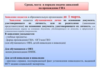 Сроки, места и порядок подачи заявлений
на прохождение ГИА
Заявление подается в образовательную организацию до 1 марта.
Заявление подается обучающимися лично на основании документа,
удостоверяющего их личность, или их родителями (законными
представителями) на основании документа, удостоверяющего их личность, или
уполномоченными лицами на основании документа, удостоверяющего их личность, и оформленной в
установленном порядке доверенности.
В заявлении указывается:
- учебные предметы;
- форма прохождения ГИА: ОГЭ или ГВЭ
(для обучающихся с ОВЗ, детей-инвалидов и инвалидов)
Для обучающихся с ОВЗ:
-копия рекомендация ПМПК.
Для детей-инвалидов и инвалидов:
- оригинал справки, подтверждающей факт установления инвалидности, выданной
ФГУ медико-социальной экспертизы.
 