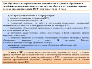 В день проведения экзамена в ППЭ присутствуют:
а) руководитель экзамена и организаторы ППЭ;
б) уполномоченный представитель ГЭК;
в) технический специалист по работе с программным обеспечением, оказывающий
информационно-техническую помощь руководителю и организаторам ППЭ;
г) руководитель образовательной организации, в помещениях которой организован ППЭ,
или уполномоченное им лицо;
д) сотрудники, осуществляющие охрану правопорядка, и (или) сотрудники органов
внутренних дел (полиции);
е) медицинские работники и ассистенты, оказывающие необходимую техническую помощь
обучающимся, указанным в пункте 34 настоящего Порядка,
в том числе непосредственно при проведении экзамена;
ж) специалист по проведению инструктажа и обеспечению лабораторных работ;
з) сопровождающие.
На входе в ППЭ сотрудники, осуществляющие охрану правопорядка, и (или) сотрудники
органов внутренних дел (полиции) совместно с организаторами проверяют наличие указанных
документов у обучающихся, а также лиц, работающих в ППЭ, устанавливают соответствие их
личности представленным документам, проверяют наличие указанных лиц в списках
распределения в данный ППЭ.
Для обучающихся с ограниченными возможностями здоровья, обучающихся
детей-инвалидов и инвалидов, а также тех, кто обучался по состоянию здоровья
на дому продолжительность ОГЭ увеличивается на 1,5 часа.
 