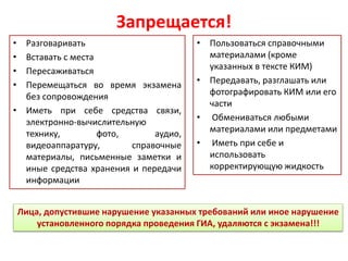 Запрещается!
• Пользоваться справочными
материалами (кроме
указанных в тексте КИМ)
• Передавать, разглашать или
фотографировать КИМ или его
части
• Обмениваться любыми
материалами или предметами
• Иметь при себе и
использовать
корректирующую жидкость
• Разговаривать
• Вставать с места
• Пересаживаться
• Перемещаться во время экзамена
без сопровождения
• Иметь при себе средства связи,
электронно-вычислительную
технику, фото, аудио,
видеоаппаратуру, справочные
материалы, письменные заметки и
иные средства хранения и передачи
информации
Лица, допустившие нарушение указанных требований или иное нарушение
установленного порядка проведения ГИА, удаляются с экзамена!!!
 