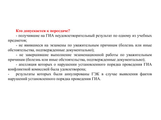 Кто допускается к пересдаче?
- получившие на ГИА неудовлетворительный результат по одному из учебных
предметов;
- не явившиеся на экзамены по уважительным причинам (болезнь или иные
обстоятельства, подтвержденные документально);
- не завершившие выполнение экзаменационной работы по уважительным
причинам (болезнь или иные обстоятельства, подтвержденные документально);
- апелляция которых о нарушении установленного порядка проведения ГИА
конфликтной комиссией была удовлетворена;
- результаты которых были аннулированы ГЭК в случае выявления фактов
нарушений установленного порядка проведения ГИА.
 