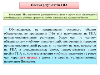 Результаты ГИА признаются удовлетворительными в случае, если обучающийся
по обязательным учебным предметам набрал минимальное количество баллов.
Оценка результатов ГИА
Обучающимся, не завершившим основного общего
образования, не прошедшим ГИА или получившим на ГИА
неудовлетворительные результаты более чем по одному
обязательному учебному предмету, либо получившим повторно
неудовлетворительный результат по одному из этих предметов
на ГИА в дополнительные сроки, предоставляется право
пройти ГИА по соответствующим учебным предметам не ранее
чем через два месяца в сроки и в формах, устанавливаемых
настоящим Порядком.
 