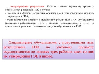 Аннулирование результатов ГИА по соответствующему предмету
принимается решением ГЭК в случае:
- выявления фактов нарушения обучающимся установленного порядка
проведения ГИА;
- если нарушение привело к искажению результатов ГИА обучающихся
(совершено работниками ППЭ и лицами, допущенными в ППЭ) и
принимается решение о повторном допуске обучающихся к ГИА.
Ознакомление обучающихся с полученными ими
результатами ГИА по учебному предмету
осуществляется не позднее трех рабочих дней со дня
их утверждения ГЭК в школе.
 