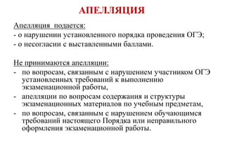 АПЕЛЛЯЦИЯ
Апелляция подается:
- о нарушении установленного порядка проведения ОГЭ;
- о несогласии с выставленными баллами.
Не принимаются апелляции:
- по вопросам, связанным с нарушением участником ОГЭ
установленных требований к выполнению
экзаменационной работы,
- апелляции по вопросам содержания и структуры
экзаменационных материалов по учебным предметам,
- по вопросам, связанным с нарушением обучающимся
требований настоящего Порядка или неправильного
оформления экзаменационной работы.
 