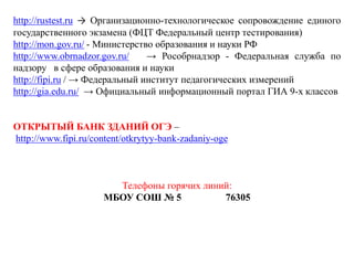http://rustest.ru → Организационно-технологическое сопровождение единого
государственного экзамена (ФЦТ Федеральный центр тестирования)
http://mon.gov.ru/ - Министерство образования и науки РФ
http://www.obrnadzor.gov.ru/ → Рособрнадзор - Федеральная служба по
надзору в сфере образования и науки
http://fipi.ru / → Федеральный институт педагогических измерений
http://gia.edu.ru/ → Официальный информационный портал ГИА 9-х классов
ОТКРЫТЫЙ БАНК ЗДАНИЙ ОГЭ –
http://www.fipi.ru/content/otkrytyy-bank-zadaniy-oge
Телефоны горячих линий:
МБОУ СОШ № 5 76305
 