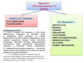 Предметы
ГИА выпускников 9-х
классов
ПО ВЫБОРУ:
-ЛИТЕРАТУРА
-ФИЗИКА
- ХИМИЯ
- БИОЛОГИЯ
- ГЕОГРАФИЯ
- ИНОСТРАННЫЙ ЯЗЫК
- ИНФОРМАТИКА
- ИСТОРИЯ
- ОБЩЕСТВОЗНАНИЕ
ОБЯЗАТЕЛЬНЫЕ:
-РУССКИЙ ЯЗЫК
-МАТЕМАТИКА
Нововведения в ГИА-9:
2.1. ГИА-9 в форме ОГЭ включает в себя кроме
обязательных экзаменов по русскому языку
и математике также экзамены по выбору
обучающегося по двум учебным предметам из числа
учебных предметов: физика, химия, биология,
литература, география, история, обществознание,
иностранные языки (английский, французский,
немецкий и испанский языки), информатика
и информационно-коммуникационные технологии.
Общее количество экзаменов в IX классах не должно
превышать четырех экзаменов;
(п. 4 «ПОРЯДКА проведения государственной
итоговой аттестации по образовательным программам
основного общего образования», утвержденного приказом
Минобрнауки РФ от 25.12.2013 г. № 1394)
 