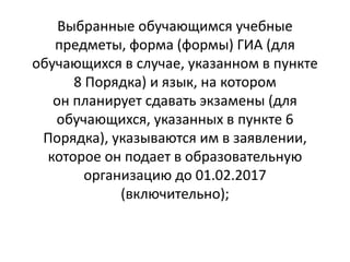 Выбранные обучающимся учебные
предметы, форма (формы) ГИА (для
обучающихся в случае, указанном в пункте
8 Порядка) и язык, на котором
он планирует сдавать экзамены (для
обучающихся, указанных в пункте 6
Порядка), указываются им в заявлении,
которое он подает в образовательную
организацию до 01.02.2017
(включительно);
 