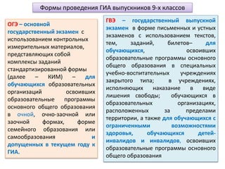 Формы проведения ГИА выпускников 9-х классов
ОГЭ – основной
государственный экзамен с
использованием контрольных
измерительных материалов,
представляющих собой
комплексы заданий
стандартизированной формы
(далее – КИМ) – для
обучающихся образовательных
организаций освоивших
образовательные программы
основного общего образования
в очной, очно-заочной или
заочной формах, форме
семейного образования или
самообразования и
допущенных в текущем году к
ГИА.
ГВЭ – государственный выпускной
экзамен в форме письменных и устных
экзаменов с использованием текстов,
тем, заданий, билетов– для
обучающихся, освоивших
образовательные программы основного
общего образования в специальных
учебно-воспитательных учреждениях
закрытого типа; в учреждениях,
исполняющих наказание в виде
лишения свободы; обучающихся в
образовательных организациях,
расположенных за пределами
территории, а также для обучающихся с
ограниченными возможностями
здоровья, обучающихся детей-
инвалидов и инвалидов, освоивших
образовательные программы основного
общего образования
 