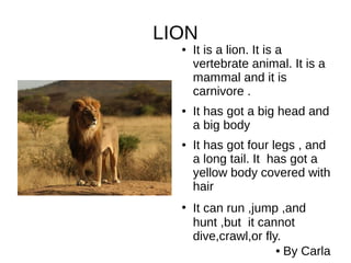 LION
● It is a lion. It is a
vertebrate animal. It is a
mammal and it is
carnivore .
● It has got a big head and
a big body
● It has got four legs , and
a long tail. It has got a
yellow body covered with
hair
●
It can run ,jump ,and
hunt ,but it cannot
dive,crawl,or fly.
● By Carla
 