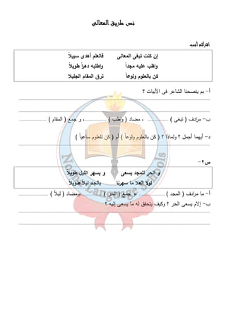 نصصصص ططططررررييييقققق ااااللللممممععععااااللللىىىى 
١١ 
ااااققققررررأأأأثثثثمممم أأأأججججبببب 
إن كنت تبغى المعالى فالعلم أهدى سبيلا واظب عليه مجد اً واطلبه ده ا رً طويلا كن بالعلوم ولوع اً ترق المقام الجليلا 
أ- بم ينصحنا الشاعر فى الأبيات ؟ 
............................................................................................................................................................................... 
............................................................................................................................................................................... 
ب- م ا ردف ( تبغى ) ................... ، مضاد ( واظب ) ....................، و جمع ( المقام ) ......................... 
د- أيهما أجمل ؟ ولماذا ؟ ( كن بالعلوم ولوعاً ) أم ( كن للعلوم ساعياً ) 
............................................................................................................................................................................... 
- س ٢ 
و الحر للمجد يسعى و يسهر الليل طويلا لولا العلا ما سهرنا بالجـد ليلاً طـويلا أ- ما م ا ردف ( المجد ) ........................ ،و جمع ( الحر ) ...................،ومضاد ( ليلاً ) ........................... 
ب- إلام يسعى الحر ؟ وكيف يتحقق له ما يسعى إليه ؟ 
............................................................................................................................................................................... 
............................................................................................................................................................................... 
 