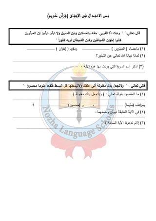 ننننصصصص اااالالالالاععععتتتتدددداااالللل ففففىىىى اااالإلإلإلإننننففففــــااااقققق (ققققررررآآآآنننن ككككررررييييمممم) 
قال تعالي : " وءات ذا القربي حقه والمسكين وابن السبيل ولا تبذر تبذي ا رً إن المبذرين 
كانوا إخوان الشياطين وكان الشيطان لربه كف و ا رً " 
١) مامضاد ( المبذرين ) ..................................... ومفرد ( إخوان ) ..................................... ) 
١٣ 
٢) لماذا نهانا الله تعالي عن التبذير؟ ) 
............................................................................................................................................................................... 
٣) اذكر اسم السورة التي وردت بها هذه الآية ٠ ) 
............................................................................................................................................................................... 
قالي تعالي : " ولاتجعل يدك مغلولة ألي عنقك ولاتبسطها كل البسط فتقعد ملوما محسو ا ر " 
١) ما المقصود بقولة تعالي : ( ولاتجعل يدك مغلولة ) ) 
............................................................................................................................................................................... 
وم ا ردف (ملوما) ..................................... ، و (محسو ا ر) ..................................... ؟ 
٢) في الآية السابقة نهيان وضحهما ٠ ) 
............................................................................................................................................................................... 
٣) إلام تدعونا الآية السابقة ؟ ) 
.......................................................................................................................................................................... 
 