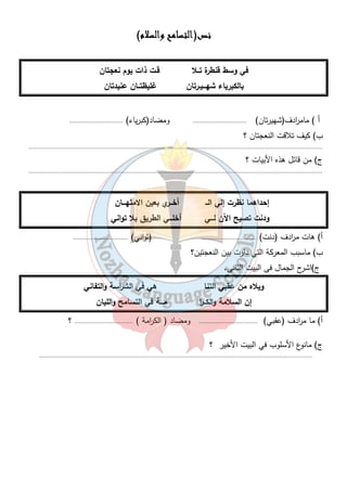 ننننصصصص(ااااللللتتتتسسسسااااممممحححح ووووااااللللسسسسلالالالامممم) 
في وسط قنطرة تــلا قـت ذات يوم نعجتان 
بالكبرياء شهـــيـرتان غليظتــان عنيدتان 
أ ) مام ا ردف(شهيرتان) ................................ ومضاد(كبرياء) ................................ 
ب) كيف تلاقت النعجتان ؟ 
............................................................................................................................................................................... 
ج) من قائل هذه الأبيات ؟ 
............................................................................................................................................................................... 
إحداهما نظرت إلي الــ أخــري بعين الامتهـــان 
ودنت تصيح الآن لـــي أخلـــي الطريق بلا تواني 
أ) هات م ا ردف (دنت) ................................. (ثواني) ................................. 
ب) ماسبب المع ركة التي دارت بين النعجتين؟ 
ج)اشرح الجمال فى البيت الثانى. 
ويلاه من عقبي التنا هي في الش ا رسة والتفاني 
إن السلامة والكــ ا ر مـــة في التسامح والليان 
أ) ما م ا ردف (عقبي) ................................... ومضاد ( الك ا رمة ) ................................... ؟ 
ج) مانوع الأسلوب في البيت الأخير ؟ 
................................................................................................................................................................... 
١٥ 
 