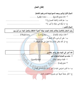 ن ا 	
 إ 
ااااللللسسسسؤؤؤؤاااالللل اااالألألألأوووولللل (ووووأأأأممممييييرررر ييييررررههههفففف ااااللللسسسسممممعععع للللززززممممييييللللهههه ااااللللذذذذىىىى ييييللللققققىىىى ااااللللككككللللممممةةةة) 
أ - هات،جمع (السمع)................، مضاد (يلقى) .................. 
ب- عمّ كانت ( كلمة الصباح ) ؟ ........................................................................................ 
ج- ما أ ريك فى سلوك ( أمير ) ؟ ........................................................................................ 
ااااللللسسسسؤؤؤؤاااالللل ااااللللثثثثااااننننىىىى :- 
رحّب المعلم بالتلاميذ وهنأهم بالعام الجديد مؤكد اً أهمية الانتظام والعمل الجاد من أول يوم 
أ-هات م ا ردف (الجاد) ..................وجمع(عمل) .................. ومضاد(مؤكدًا) .................. 
ب- على أى شىء أكد المعلم ؟............................................................................................................ 
ج– لو أنك مكان المعلم ماذا تقول فى هذا الموقف ؟......................................................................... 
١٧ 
عاد أمير إلى البيت وهو يشعر بالضيق 
أأأأ - ههههااااتتتت ممممنننن ااااللللععععببببااااررررةةةة ااااللللسسسسااااببببققققةةةة مممماااا ييييللللىىىى 
١- كلمة م ا ردفها (عاد) ............................. مضاد(الضيق) ............................. 
٢-جمع (بيت) ............................. 
ب- ما الذى است رعى انتباه ( أمير ) أثناء د ا رسته فى الخارج ؟ 
.............................................................................................................................................................. 
ج- اذكر حديثاً شريفاً عن ضرورة الاهتمام بالعمل . ................................................................................. 
 