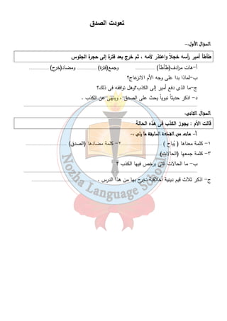 تعودت الصدق 
ااااللللسسسسؤؤؤؤاااالللل اااالألألألأوووولللل:- 
طأطأ أمير أ رسه خجلاً واعتذر لأمه ، ثم خرج بعد فترة إلى حجرة الجلوس 
أ-هات م ا ردف(طأطأ) .................. وجمع(فترة) .................. ومضاد(خرج) .................. 
ب-لماذا بدا على وجه الأم الانزعاج؟ 
ج-ما الذى دفع أمير إلى الكذب؟وهل توافقه فى ذلك؟ 
د- اذكر حديثاً نبوياً يحث على الصدق ، وينهى عن الكذب . 
.............................................................................................................................................................. 
١٩ 
ااااللللسسسسؤؤؤؤاااالللل ااااللللثثثثااااننننىىىى: 
قالت الأم : يجوز الكذب فى هذه الحالة 
أ- ههههااااتتتت ممممنننن ااااللللققققططططععععةةةة ااااللللسسسسااااببببققققة مممماااا ييييللللىىىى :- 
١- كلمة معناها ( يُباح ) ..................................... ٢- كلمة مضادها (الصدق) ..................................... 
٣- كلمة جمعها (الحالات)..................................... 
ب- ما الحالات التى يرخص فيها الكذب ؟ 
.............................................................................................................................................................. 
ج- اذكر ثلاث قيم دينية أخلاقية تخرج بها من هذا الدرس . ........................................................... 
 