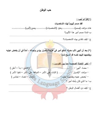 حب الوطن 
٢٢ 
١)اق أ ر ثم أجب:- ) 
فقد صمم ألبوم اً لهذه الشخصيات 
هات م ا ردف (صمم).............. ومفرد (الشخصيات)........... وجمع (ألبوم)................ 
ب-لماذا صمم أمير هذا الألبوم؟ 
....................................................................................................................................................................... 
ج- كيف تقتدى بهذه الشخصيات؟ 
....................................................................................................................................................................... 
٢) بعد أن أنهى الأب حديثه اندفع أمير في عزيمة وٕاص ا رر يؤدي واجباته ، أملاً في أن يغمض عينيه ) 
ويفتحهما فيجد نفسه قد أصبح شابّ اً . 
أ- تخير الإجابة الصحيحة مما بين القوسين:- 
- مضاد أنهى : ................................. ( قاطع – بدأ – أعلن ) 
- م ا ردف الإص ا رر : ........................ ( الثبات على الأمر – الموافقة على الأمر – تنفيذ الأمر ) 
- يغمض عينيه ويفتحهما بينهما: .............. ( ت ا ردف – تضاد – تجانس ) 
ب- ما الذي كان يأمله أمير ؟ 
......................................................................................................................................................................... 
ج- كيف نرد أفضال الوطن ؟ 
......................................................................................................................................................................... 
 