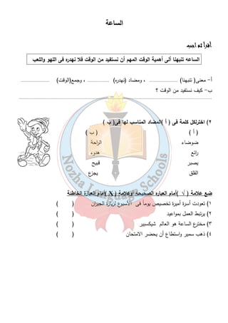 الساعة 
٢٤ 
أأأأققققررررأأأأ ثثثثمممم ااااججججبببب 
الساعه تنبهنا ألى أهمية الوقت المهم أن نستفيد من الوقت فلا نهدره فى اللهو واللعب 
أ- معنى( تنبهنا) .......................... ، ومضاد (نهدره) .................... ، وجمع(الوقت) .......................... 
ب- كيف نستفيد من الوقت ؟ 
............................................................................................................................................................................... 
٢) اخترلكل كلمة فى ( أ )المضاد المناسب لها فى( ب ) 
( أ ) ( ب ) 
ضوضاء ال ا رحة 
ا رئع هدوء 
يصبر قبيح 
القلق يجزع 
أمام العبارة الخاطئة ( Ҳ ) ضع علامة ( √ )أمام العباره الصحيحه أوعلامة 
١) تعودت أسرة أميرة تخصيص يوماً فى الأسبوع لزيارة الجي ا رن ( ) 
٢) يرتبط العمل بمواعيد ( ) 
٣) مخترع الساعة هو العالم شيكسبير ( ) 
٤) ذهب سمير واستطاع أن يحضر الامتحان ( ) 
 