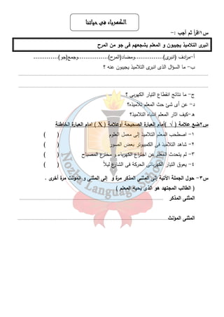 ااااللللككككههههررررببببااااءءءء ففففىىىى ححححييييااااتتتتنننناااا 
س ١اق أ ر ثم أجب :- 
انبرى التلاميذ يجيبون و المعلم يشجعهم فى جو من المرح 
أ-م ا ردف (انبرى)...............ومضاد(المرح)................وجمع(جو)............. 
ب- ما السؤال الذى انبرى التلاميذ يجيبون عنه ؟ 
............................................................................................................................................................................... 
............................................................................................................................................................................... 
٢٧ 
ج- ما نتائج انقطاع التيار الكهربى ؟ 
د- عن أى شئ حث المعلم تلاميذه؟ 
ه-كيف اثار المعلم انتباه التلاميذ؟ 
امام العبارة الخاطئة ( Ҳ ) س ٢ضع علامة ( √ )أمام العبا رة الصحيحة أوعلامة 
١- اصطحب المعلم التلاميذ إلى معمل العلوم ( ) 
٢- شاهد التلاميذ فى الكمبيوتر بعض الصور ( ) 
٣- لم يتحدث المعلم عن اخت ا رع الكهرباء و مخترع المصباح ( ) 
٤- يعوق التيار الكهربائى الحركة فى الشارع ليلاً ( ) 
س ٣- حول الجملة الآتية إلى المثنى المذكر مرة و إلى المثنى و المؤنث مرة أخرى . 
( الطالب المجتهد هو الذى يحبه المعلم ) 
المثنى المذكر ..................................................................................................................................... 
المثنى المؤنث........................................................................................................................................... 
 