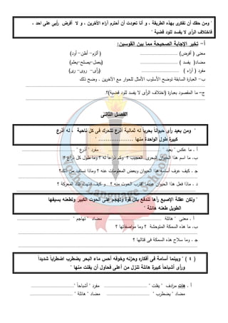 " ومن حقك أن تفكرى بهذه الطريقة ، و أنا تعودت أن أحترم آ ا رء الأخرين ، و لا أفرض أ ريى على احد ، 
فاختلاف ال أ رى لا يفسد للود قضية " 
أ- تخير الإجابة الصحيحة مما بين القوسين: 
معنى ( أفرض) .................................. ( ألزم - أظن- أود) 
مضاد( يفسد ) .................................. (يعمل -يصلح -يعلم) 
مفرد ( آ ا رء ) .................................. ( أ رى- روى- رى) 
ب- العبارة السابقة توضح الأسلوب الأمثل للحوار مع الآخرين . وضح ذلك 
................................................................................................................................................................... 
ج– ما المقصود بعبارة (اختلاف ال أ رى لا يفسد للود قضية)؟. 
................................................................................................................................................................... 
الفصـل الثانـى 
" ومن بعيد أ رى حيواناً بحرياً له ثمانية أذرع تتحرك فى كل ناحية ، له أذرع 
كبيرة طول الواحدة منها ................... " 
أ . ما عكس " بعيد " ................................................ مفرد " أذرع " ................................................ 
ب. ما اسم هذا الحيوان البحرى العجيب ؟ وكم ذ ا رعاً له ؟ وما طول كل ذ ا رع ؟ 
................................................................................................................................................................... 
ج . كيف عرف أسامة هذا الحيوان وبعض المعلومات عنه ؟ وماذا نستفيد من ذلك؟ 
................................................................................................................................................................... 
د . ماذا فعل هذا الحيوان عندما اقترب الحوت منه ؟ و كيف انتهت تلك المعركة ؟ 
................................................................................................................................................................... 
" ولكن عقلة الإصبع رآها تندفع بكل قوة وتهجم على الحوت الكبير وتطعنه بسيفها 
٣ 
الطويل طعنه هائلة " 
أ . معنى " هائلة ................................................ مضاد " تهاجم " ................................................ 
ب. ما هذه السمكة المتوحشة ؟ وما مواصفاتها ؟ 
................................................................................................................................................................... 
ج . وما سلاح هذه السمكة فى قتالها ؟ 
................................................................................................................................................................... 
٤ ) " وبينما أسامة فى أفكاره وحزنه وخوفه أحس ماء البحر يضطرب اضط ا رباً شديداً ) 
و أ رى أشباحاً كبيرة هائلة تنزل من أعلى فحاول أن يفلت منها " 
أ . هات م ا ردف " يفلت " ....................................... مفرد " أشباحاً "....................................... 
مضاد " يضطرب " ....................................... مضاد " هائلة " ....................................... 
 