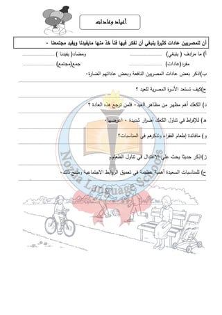 أأأأععععيييياااادددد ووووععععااااددددااااتتتت 
أن للمصريين عادات كثيرة ينبغي أن نفكر فيها فنأ خذ منها مايفيدنا ويفيد مجتمعنا ٠ 
أ) ما م ا ردف ( ينبغي) .............................. ومضاد( يفيدنا ) .............................. 
مفرد(عادات) .............................. جمع(مجتمع) .............................. 
ب)اذكر بعض عادات المصريين النافعة وبعض عاداتهم الضارة ٠ 
............................................................................................................................................................................... 
ج)كيف تستعد الأسرة المصرية للعيد ؟ 
............................................................................................................................................................................... 
د) الكعك أهم مظهر من مظاهر العيد ٠ فلمن ترجع هذه العادة ؟ 
............................................................................................................................................................................... 
ه) للإف ا رط في تناول الكعك أض ا رر شديدة ٠ اعرضها ٠ 
............................................................................................................................................................................... 
و) مافائدة إطعام الفق ا رء وتذكرهم في المناسبات؟ 
............................................................................................................................................................................... 
ز)اذكر حديثا يحث علي الاعتدال في تناول الطعام. 
............................................................................................................................................................................... 
ح) للمناسبات السعيدة أهمية عظيمة في تعميق الروابط الاجتماعية وضح ذلك ٠ 
............................................................................................................................................................................... 
٣٦ 
 