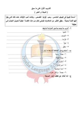 التدريب الأول على ما سبق 
( المبتدأ و الخبر ) 
 أسامة تلميذ فى الصف الخامس ، يحب ق ا رءة القصص ، وكانت أحب الأوقات عنده تلك التـى يقـ أ ر 
فيها قصة جميلة . حقق الكثير من المغام ا رت فيابنى تعلم مـن هـذه القصـة كيفيـة تحويـل الخيـال إلـى 
حقيقة  
٣٧ 
أ - أعرب ما تحته خط فى العبارة السابقة 
١- تلميذ ......................................................................................................................................... 
٢- الصف.......................................................................................................................................... 
٣- ق ا رءة............................................................................................................................................. 
٤- يق أ ر ............................................................................................................................................. 
٥- حقق ............................................................................................................................................. 
ب- استخرج من القطعة السابقة ما يلى :- 
١- جملة اسمية ................................................................................................................ 
٢- جملة فعلية ................................................................................................................ 
٣- أسلوب أمر ................................................................................................................ 
٤- اسم إشارة ................................................................................................................ 
٥- اسما موصولاً ................................................................................................................ 
٦- جمعاً ، واذكر مفرده ...................................................................................................... 
ج- انه أخاك عن قطف أزهار الحديقة . 
 