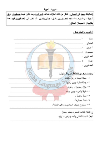تدريبات نحوية 
(استيقظ محمد فى الصباح ، فنظر من نافذة منزله فشاهد شـجرتين، وبعـد قليـل هـبط عصـفو ا رن فـوق 
شــجرة منهمــا، وعنــدما شــاهد العصــفورين ، قــال : هــذان ا رئعــان ، ثــم نظــر إلــى العصــفورين فوجــدهما 
يتناجيان ؛ فسبحان الخالق.) 
أ) أعرب ما تحته خط . 
محمد : ........................................................................................................................................... 
الصباح :........................................................................................................................................... 
شجرتين : ........................................................................................................................................... 
عصفو ا رن : ........................................................................................................................................... 
العصفورين : ........................................................................................................................................... 
ا رئعان : ........................................................................................................................................... 
العصفورين : ........................................................................................................................................... 
٣٨ 
ب) استخرج من القطعة السابقة ما يلى: 
١- جملة اسمية ، وبين ركنيها. ............................................................................................................... 
٢- جملة فعلية، وبين ركنيها . ............................................................................................................... 
٣- جا ا ر ومجرو ا ر ، وأعربه. ............................................................................................................... 
٤- ظر فًا وأعربه، وبين نوعه . ............................................................................................................... 
٥- فعلاً ماضي اً . .............................................................................................................. 
٦- فعلاً مضارعاً . ............................................................................................................. 
٧- استخرج حروف الج ا رلموجودة فى القطعة. 
........................................................................................................................................................................... 
ج) (هذا الشاب المصرى يحب وطنه) 
اجعل الجملة للمثنى والجمع وغير ما يلزم. 
........................................................................................................................................................................... 
 