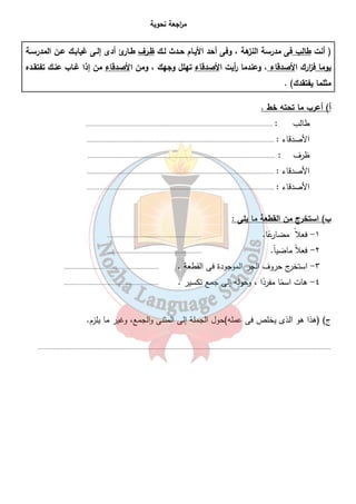 م ا رجعة نحوية 
( أنت طالب فى مدرسة النزهة ، وفى أحد الأيـام حـدث لـك ظـرف طـارئ أدى إلـى غيابـك عـن المدرسـة 
يوما ف ا زرك الأصدقاء ، وعندما أ ريت الأصدقاء تهلل وجهك ، ومن الأصدقاء من إذا غـاب عنـك تفتقـده 
مثلما يفتقدك) . 
أ) أعرب ما تحته خط . 
طالب : ............................................................................................................. 
الأصدقاء : ............................................................................................................. 
ظرف : ............................................................................................................. 
الأصدقاء : ............................................................................................................. 
الأصدقاء : ............................................................................................................. 
٣٩ 
ب) استخرج من القطعة ما يلى : 
١- فعلا مضارعً ا. ....................................................... 
٢- فعلاً ماضي اً. ....................................................... 
٣- استخرج حروف الجر الموجودة فى القطعة . ....................................................... 
٤- هات اسمً ا مفردً ا ، وحوله إلى جمع تكسير . ....................................................... 
ج) (هذا هو الذى يخلص فى عمله)حول الجملة إلى المثنى والجمع، وغير ما يلزم. 
........................................................................................................................................................................... 
 