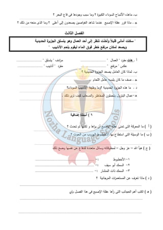 ب . ماهذه الأشباح السوداء الكبيرة ؟ وما سبب وجودها فى قاع البحر ؟ 
…………………………………………………………………………………………………………………………………………….. 
ج . ماذا قرر عقلة الإصبع عندما شاهد الغواصين يصعدون إلى أعلى ؟ وما الذى منعه من ذلك ؟ 
……………………………………………………………………………………………………………………………………… …… . 
الفصـل الثالـث 
" سكتت أمانى قليلاً وأخذت تنظر إلى أحد العمال وهو يتسلق الجزيرة الحديدية 
ويصعد لمكان مرتفع خطر فوق الماء ليقوم بلحم الأنابيب " 
أ . هات مفرد " العمال " ................................ م ا ردف " يتسلق " ................................ 
عكس " مرتفع " ................................ مفرد " أنابيب " ................................ 
٤ 
ب. لماذا كان العامل يصعد الجزيرة الحديدية ؟ 
…………………………………………………………………………………………………………………………………………….. 
ج . صف ما كان يلبسه عامل اللحام . 
…………………………………………………………………………………………………………………………………………….. 
د . ما هذه الجزيرة الحديدية ؟وما وظيفة الأنابيب السوداء؟ 
…………………………………………………………………………………………………………………………………………….. 
ه -عمال البترول يتحملون المخاطر والصعاب كيف ترى ذلك . 
…………………………………………………………………………………………………………………………………………….. 
٦ ) أسئلة إضافية 
( أ ) ما المعركة التى تمنى عقلة الإصبع أن ي ا رها و لكنها لم تحدث ؟ 
…………………………………………………………………………………………………………………………………………….. 
( ب ) ما الوسيلة التى استطاع بها الأخطبوط الهروب من الحوت ؟ 
…………………………………………………………………………………………………………………………………………….. 
( ج ) هيأ الله – عز وجل – لمخلوقاته وسائل متعددة للدفاع عن نفسها وضح ذلك 
١- الأخطبوط :- ........................................................................... 
٢- السمك أبو سيف :- ........................................................................... 
٣- السمك ذات المنشار : - .......................................................................... 
( د ) ماذا تعرف عن المستعم ا رت المرجانية ؟ 
........................................................................................................................................................... 
( هـ ) اكتب أهم العجائب التى رآها عقلة الإصبع فى هذا الفصل بإي 
............................................................................................................................................................ 
............................................................................................................................................................ 
 