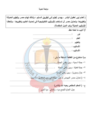 م ا رجعة نحوية 
( العلــم نــور لعقــول البشــر ، يهــدى العلــم إلــى الطريــق الســليم ؛ ولــذلك تهــتم مصــر بــالعلوم الحديثــة 
وتطويرهــا، وتحــاول مصــر أن تســتخدم الأســاليب التكنولوجيــة فــى تحــديث العلــوم وتطويرهــا ، وتلحقنــا 
الأساليب الحديثة بركب الدول المتقدمة). 
أ) أعرب ما تحته خط. 
نور : ...................................................................................... 
العلم : ...................................................................................... 
بالعلوم : ...................................................................................... 
الأساليب : ...................................................................................... 
الأساليب : ...................................................................................... 
٤٠ 
ب) استخرج من القطعة السابقة ما يلى : 
١- جملة اسمية ، وبين ركنى الجملة . ...................................................................................... 
٢- جملة فعلية ، وبين ركنى الجملة . ...................................................................................... 
٣- جا ا ر ومجرو ا ر ، وبين ركنى الجملة. ...................................................................................... 
٤- ( تحاول مصر النهوض ) حول الجملة إلى زمن الماضى ، وأعربها. 
........................................................................................................................................................................... 
ج- ( المعلم المخلص يحبه الله والناس) . ............................................................................................... 
حول العبارة للجمع مرة ، وللمثنى مرة أخرى . 
......................................................................................................................................................................... 
 