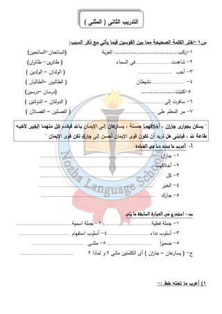 التدريب الثانى ( المثنى ) 
س ١-اختر الكلمة الصحيحة مما بين القوسين فيما يأتى مع ذكر السبب: 
١-ركب.................................. العربة (السائحان-السائحين) 
٢- شاهدت................................ فى السماء ( طائرين- طائ ا رن) 
٣- أحب ................................ ( الولدان – الولدين ) 
٤- ................................نشيطان ( الطالبين –الطالبان ) 
٥-كتبت.................. (درسان –درسين) 
٦- سافرت إلى ................................ ( الدولتان – الدولتين ) 
٧- مر المعلم على ................................ ( الفصلين – الفصلان ) 
 يسكن بجوارى جا ا رن ، أخلاقهمـا حسـنة ، يسـارعان إلـى الإيمـان بـالله فيقـدم كـل منهمـا الخيـر لأخيـه 
طاعة لله ، فيابنى هل تريد أن تكون قوى الإيمان أحسن إلى جارك تكن قوى الإيمان  
٤١ 
أ - أأأأععععرررربببب مممماااا تتتتححححتتتتهههه خخخخطططط ففففىىىى ااااللللققققططططععععةةةة 
١- جا ا رن ........................................................................................................... 
٢- أخلاقهما ........................................................................................................... 
٣- كل ........................................................................................................... 
٤- الخير ........................................................................................................... 
٥- جارك ........................................................................................................... 
ب- ااااسسسستتتتخخخخررررجججج ممممنننن ااااللللععععببببااااررررةةةة ااااللللسسسسااااببببققققةةةة مممماااا ييييللللىىىى 
١- جملة فعلية............................................. ٢- جملة اسمية.................................................... 
٣- أسلوب نداء....................................... ٤- أسلوب استفهام ................................................ 
٥- ضمي ا رً ........................................... ٥- مثنــــى ................................................. 
ج- ( يسارعان – جا ا رن ) أى الكلمتين مثنى ؟ و لماذا ؟ ................................................. 
١) أعرب ما تحته خط :- 
 