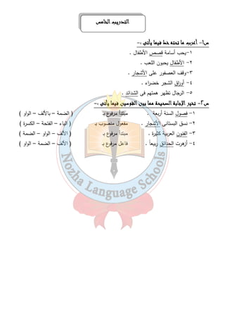 ااااللللتتتتددددررررييييبببب ااااللللخخخخااااممممسسسس 
٤٤ 
س١- أأأأععععرررربببب مممماااا تتتتححححتتتتهههه خخخخطططط ففففييييمممماااا ييييأأأأتتتتىىىى :- 
١-يحب أسامة قصص الأطفال . 
٢- الأطفال يحبون اللعب . 
٣-وقف العصفور على الأشجار . 
٤- أو ا رق الشجر خض ا رء . 
٥- الرجال تظهر همتهم فى الشدائد . 
س ٢- تتتتخخخخييييرررر اااالإلإلإلإججججااااببببةةةة ااااللللصصصصححححييييححححةةةة مممممممماااا ببببيييينننن ااااللللققققووووسسسسيييينننن ففففييييمممماااا ييييأأأأتتتتىىىى :- 
١- فصول السنة أربعة . مبتدأ مرفوع بـ ( الضمة – بالألف – الواو ) 
٢- نسق البستانى الأشجار . مفعول منصوب بـ ( الياء – الفتحة – الكسرة ) 
٣- الفنون العربية كثيرة . مبتدأ مرفوع بـ ( الألف – الواو – الضمة ) 
٤- أزهرت الحدائق ربيعاً . فاعل مرفوع بـ ( الألف – الضمة – الواو ) 
 