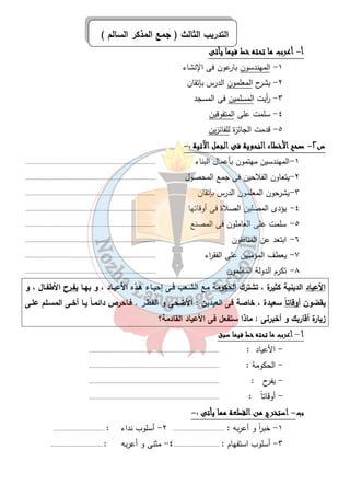 التدريب الثالث ( جمع المذكر السالم ) 
٤٥ 
أ- أأأأععععرررربببب مممماااا تتتتححححتتتتهههه خخخخطططط ففففييييمممماااا ييييأأأأتتتتىىىى 
١- المهندسون بارعون فى الإنشاء 
٢- يشرح المعلمون الدرس بإتقان 
٣- أ ريت المسلمين فى المسجد 
٤- سلمت على المتفوقين 
٥- قدمت الجائزة للفائزين 
س ٢- صصصصحححححححح اااالألألألأخخخخططططااااءءءء ااااللللننننححححووووييييةةةة ففففىىىى ااااللللججججمممملللل اااالآلآلآلآتتتتييييةةةة :- 
١-المهندسين مهتمون بأعمال البناء ............................................................................. 
٢-يتعاون الفلاحين فى جمع المحصول ............................................................................. 
٣-يشرحون المعلمون الدرس بإتقان ............................................................................. 
٤- يؤدى المصلين الصلاة فى أوقاتها ............................................................................. 
٥- سلمت على العاملون فى المصنع ............................................................................. 
٦- ابتعد عن المنافقون ............................................................................. 
٧- يعطف المؤمنين على الفق ا رء ............................................................................. 
٨- تكرم الدولة المعلمون ............................................................................. 
الأعياد الدينية كثيرة ، تشترك الحكومة مع الشـعب فـى إحيـاء هـذه الأعيـاد ، و بهـا يفـرح الأطفـال ، و 
يقضون أوقات اً سعيدة ، خاصة فى العيدين : الأضحى و الفطـر . فـاحرص دائمـاً يـا أخـى المسـلم علـى 
زيارة أقاربك و أخبرنى : ماذا ستفعل فى الأعياد القادمة؟ 
أأأأ – أأأأععععرررربببب مممماااا تتتتححححتتتتهههه خخخخطططط ففففييييمممماااا سسسسببببقققق 
- الأعياد : ............................................................................. 
- الحكومة : ............................................................................. 
- يفرح : ............................................................................. 
- أوقاتاً : ............................................................................. 
ب- ااااسسسستتتتخخخخررررجججج ممممنننن ااااللللققققططططععععةةةة مممممممماااا ييييأأأأتتتتىىىى :- 
١- خب ا رً و أعربه : .............................. ٢- أسلوب نداء : .............................. 
٣- أسلوب استفهام : ........................... ٤- مثنى و أعربه :............................... 
 