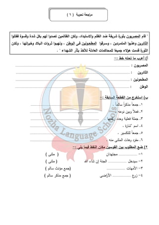( م ا رجعة نحوية ( ٦ 
 قام المصريون بثورة شريفة ضد الظلم والاستبداد، ولكن الظالمين تصدوا لهم بكل شدة وقسوة فقتلوا 
الثائرين وعذبوا المتمـردين ، وسـرقوا المطحـونين فـى الـوطن ، ونهبـوا ثـروات الـبلاد وخي ا رتهـا ، ولكـن 
الثورة قدمت هؤلاء جميعًا للمحاكمات العادلة للأخذ بثأر الشهداء  . 
أ) أعرب ما تحته خط :- 
المصريون : ..................................................................................................................................................... 
الثائرين : ..................................................................................................................................................... 
المطحونين : ..................................................................................................................................................... 
الوطن : ..................................................................................................................................................... 
ب) استخرج من القطعة السابقة :- 
١. جمعاً مذك ا رً سالماً . ......................................................................................... 
٢. فعلاً وبين نوعه . ......................................................................................... 
٣. جملة فعلية وحدد ركنيها . ......................................................................................... 
٤. اسم ’شارة . ......................................................................................... 
٥. جمعاً للتكسير . ......................................................................................... 
٦. مفرد وهات المثنى منه . ......................................................................................... 
٢) ضع المطلوب بين القوسين مكان النقط فيما يلى :- 
١- ........................ مجتهدان ( مثنى ) 
٢- سيدخل ........................ الجنة إن شاء الله ( مثنى ) 
٣- الأمهات ........................ (جمع مؤنث سالم ) 
٤- زرع ........................ الأ ا رضى ( جمع مذكر سالم ) 
٤٦ 
 