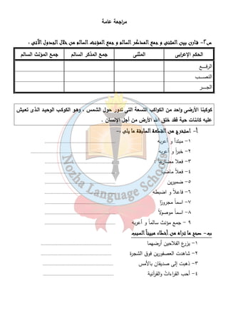 م ا رجعة عامة 
س ٢- ققققــــااااررررنننن ببببيييينننن ااااللللممممثثثثننننىىىى وووو ججججممممعععع ااااللللممممذذذذككككرررر ااااللللسسسسااااللللمممم وووو ججججممممعععع ااااللللممممؤؤؤؤننننثثثث ااااللللسسسسااااللللمممم ممممنننن خخخخلالالالالللل ااااللللججججددددوووولللل اااالآلآلآلآتتتتىىىى : 
الحكم الإع ا ربى المثنى جمع المذكر السالم جمع المؤنث السالم 
الرفـــــــــع 
النصــــــــب 
الجــــــــــر 
كوكبنا الأرضى واحد من الكواكب التسعة التى تدور حول الشمس ، وهـو الكوكـب الوحيـد الـذى تعـيش 
عليه كائنات حية فقد خلق الله الأرض من أجل الإنسان . 
٤٩ 
أ - ااااسسسستتتتخخخخررررجججج ممممنننن ااااللللققققططططععععةةةة ااااللللسسسسااااببببققققةةةة مممماااا ييييللللىىىى :- 
١- مبتدأ و أعربه ................................................................ 
٢- خب ا رً و أعربه ................................................................ 
٣- فعلا مضارعاً : .............................................................. 
٤- فعلاً ماضياً ................................................................ 
٥- ضميرين ................................................................ 
٦- فاعلاً و اضبطه ................................................................ 
٧- اسماً مجرو اً ر ................................................................ 
٨- اسماً موصولاً ................................................................ 
٩ - جمع مؤنث سالماً و أعربه ................................................................ 
ب- صصصصحححححححح مممماااا تتتتررررااااهههه ممممنننن أأأأخخخخططططااااءءءء ممممببببييييننننااااًًًً ااااللللسسسسبببببببب 
١- يزرع الفلاحين أرضهما ................................................................ 
٢- شاهدت العصفورين فوق الشجرة ................................................................ 
٣- ذهبت إلى صديقان بالأمس ................................................................ 
٤- أحب الق ا رءاتُ والقرآنية ................................................................ 
 