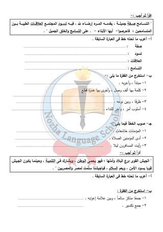 اق أ ر ثم أجب :- 
 التســـامح صـــفة جميلـــة ، يقدمـــه المـــرء إرضـــاء لله ، فبـــه تســـود المجتمـــع العلاقـــات الطيبـــة بـــين 
المتسامحين ؛ فاحرصوا- أيها الأبناء - . على التسامح والخلق الجميل  . 
أ- أعرب ما تحته خط فى العبارة السابقة . 
صفة : .................................................................................................................................. 
تسود : .................................................................................................................................. 
العلاقات : .................................................................................................................................. 
التسامح : .................................................................................................................................. 
٥٠ 
ب - استخرج من الفقرة ما يلى :- 
١- مبتدأ ، وأعربه . .................................................................................................. 
٢- كلمة بها ألف وصل ، وأخرى بها همزة قطع . 
.......................................................................................................................................................................... 
٣- ظرفًا ، وبين نوعه . ........................................................................................................................... 
٤- أسلوب أمر ، وآخر للنداء . ................................................................................................................... 
جـ- صوب الخطأ فيما يلى : - 
١- المؤمناتِ خاشعاتٍ . ............................................................................................................. 
٢- أدى المؤمنين الصلاة . ............................................................................................................... 
٣- أ ريت المسافرون ليلا . ............................................................................................................... 
أق أ ر ثم أجب : - 
 الجيش القوى درع البلاد وأملها ؛ فهو يحمـى الـوطن ، ويشـارك فـى التنميـة ، وحينمـا يكـون الجـيش 
قويا يسود الأمن ، ويعم السلام ، فياجيشنا سلمت لمصر والمصريين  . 
أ- أعرب ما تحته خط فى العبارة السابقة . 
ب - استخرج من الفقرة : 
١- جمعًا مذكرً سالماً ، وبين علامة إع ا ربه . ................................................................................... 
٢- جمع تكسير . ................................................................................... 
 