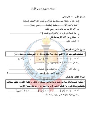 ج ا زء العاملين (نصوص قرآنية) 
٦ 
السؤال الأول :- قال تعالى: 
(ربنا وآتنا ما وعدتنا على رسلك ولا تخزنا يوم القيامة إنك لاتخلف الميعاد) 
أ-هات م ا ردف (آتنا)............ومضاد (تخلف)..............وجمع (ميعاد).............. 
ب-الآية الكريمة بها نداء ودعاء وضح ذلك. 
ج- ما الجمال فى قوله : ( ولاتخزنا يوم القيامة ) ؟...................................................................... 
د- استخرج من الآية الكريمة ما يأتى :- 
١- أسلوب توكيد .......................................................... 
السؤال الثانى :- قال تعالى 
" فاستجاب لهم ربهم أنى لا أضيع عَمَل عامل منكم من ذكر أو أنثى بعضكم من بعض ... ) 
أ - هات م ا ردف ( استجاب )................. ، جمع ( أنثى ).............. و مضاد ( أضيع ) .................. 
ب- هل استجاب الله لدعاء المؤمنين ؟ ولماذا ؟ 
................................................................................................................................................................ 
ج- ماذا أفاد ١- حرف العطف فى ( فاستجاب ) ........................................................... 
٢- تقديم ( لهم ) على ( ربهم ) .................................................................. ؟ 
السؤال الثالث: قال تعالى 
" فالـــذين هـــاجروا وأخرجـــوا مـــن ديـــارهم وأوذوا فـــى ســـبيلى و قـــاتلوا و قتلـــوا لأكفـــرن عـــنهم ســـيئاتهم 
ولأدخلنهم جنات تجرى من تحتها الأنهار ثواباً من عند الله و الله عنده حسن الثواب " 
أ - هات م ا ردف ( أوذوا ) .................. ، مضاد ( ثواباً ) .................. ، جمع ( سبيلى ) ................ 
ب- فى الآية الكريمة عمل وج ا زء وضح ذلك . 
............................................................................................................................................................ 
 