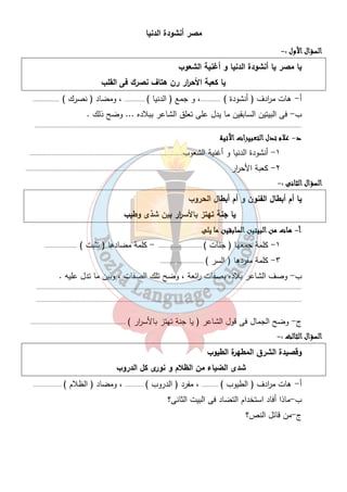 مصر أنشودة الدنيا 
٨ 
ااااللللسسسسؤؤؤؤاااالللل اااالألألألأوووولللل :- 
يا مصر يا أنشودة الدنيا و أغنية الشعوب 
يا كعبة الأح ا رر رن هتاف نصرك فى القلب 
أ - هات م ا ردف ( أنشودة ) ............، و جمع ( الدنيا ) ............ ، ومضاد ( نصرك ) ................ 
ب- فى البيتين السابقين ما يدل على تعلق الشاعر ببلاده ... وضح ذلك . 
............................................................................................................................................................... 
د- ععععلالالالامممم تتتتددددلللل ااااللللتتتتععععببببييييررررااااتتتت اااالآلآلآلآتتتتييييةةةة 
١- أنشودة الدنيا و أغنية الشعوب........................................................................................... 
٢- كعبة الأح ا رر ............................................................................................... 
ااااللللسسسسؤؤؤؤاااالللل ااااللللثثثثااااننننىىىى :- 
يا أم أبطال الفنون و أم أبطال الحروب 
يا جنة تهتز بالأس ا رر بين شذى وطيب 
أ- ههههااااتتتت ممممنننن ااااللللببببييييتتتتيييينننن ااااللللسسسسااااببببققققيييينننن مممماااا ييييللللىىىى 
١- كلمة جمعها ( جنات ) .......................... - كلمة مضادها ( تثبت ) ................... 
٣- كلمة مفردها ( السر ) .......................... 
ب- وصف الشاعر بلاده بصفات ا رئعة ، وضح تلك الصفات ، وبين ما تدل عليه . 
.............................................................................................................................................................. 
.............................................................................................................................................................. 
ج- وضح الجمال فى قول الشاعر ( يا جنة تهتز بالأس ا رر ) ......................................................... 
ااااللللسسسسؤؤؤؤاااالللل ااااللللثثثثااااللللثثثث :- 
وقصيدة الشرق المطهرة الطيوب 
شدى الضياء من الظلام و نورى كل الدروب 
أ - هات م ا ردف ( الطيوب ) .......... ، مفرد ( الدروب ) ........... ، ومضاد ( الظلام ) ................. 
ب-ماذا أفاد استخدام التضاد فى البيت الثانى؟ 
ج-من قائل النص؟ 
 