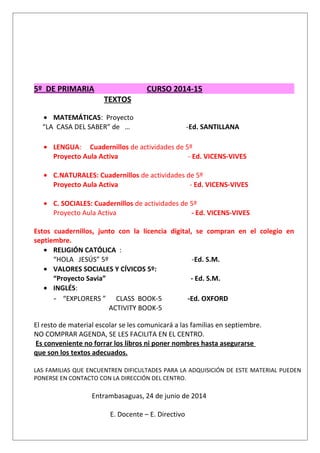 5º DE PRIMARIA CURSO 2014-15
TEXTOS
• MATEMÁTICAS: Proyecto
“LA CASA DEL SABER” de … -Ed. SANTILLANA
• LENGUA: Cuadernillos de actividades de 5º
Proyecto Aula Activa - Ed. VICENS-VIVES
• C.NATURALES: Cuadernillos de actividades de 5º
Proyecto Aula Activa - Ed. VICENS-VIVES
• C. SOCIALES: Cuadernillos de actividades de 5º
Proyecto Aula Activa - Ed. VICENS-VIVES
Estos cuadernillos, junto con la licencia digital, se compran en el colegio en
septiembre.
• RELIGIÓN CATÓLICA :
“HOLA JESÚS” 5º -Ed. S.M.
• VALORES SOCIALES Y CÍVICOS 5º:
“Proyecto Savia” - Ed. S.M.
• INGLÉS:
- “EXPLORERS ” CLASS BOOK-5 -Ed. OXFORD
ACTIVITY BOOK-5
El resto de material escolar se les comunicará a las familias en septiembre.
NO COMPRAR AGENDA, SE LES FACILITA EN EL CENTRO.
Es conveniente no forrar los libros ni poner nombres hasta asegurarse
que son los textos adecuados.
LAS FAMILIAS QUE ENCUENTREN DIFICULTADES PARA LA ADQUISICIÓN DE ESTE MATERIAL PUEDEN
PONERSE EN CONTACTO CON LA DIRECCIÓN DEL CENTRO.
Entrambasaguas, 24 de junio de 2014
E. Docente – E. Directivo
 