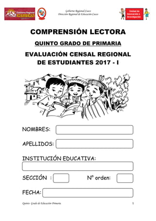 Gobierno Regional Cusco
Dirección Regional de Educación Cusco
Quinto Grado de Educación Primaria 1
COMPRENSIÓN LECTORA
QUINTO GRADO DE PRIMARIA
EVALUACIÓN CENSAL REGIONAL
DE ESTUDIANTES 2017 - I
NOMBRES:
APELLIDOS:
INSTITUCIÓN EDUCATIVA:
SECCIÓN : N° orden:
FECHA:
 