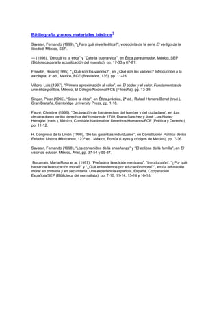 Bibliografía y otros materiales básicos3

Savater, Fernando (1999), “¿Para qué sirve la ética?”, videocinta de la serie El vértigo de la
libertad, México, SEP.

— (1998), “De qué va la ética” y “Date la buena vida”, en Ética para amador, México, SEP
(Biblioteca para la actualización del maestro), pp. 17-33 y 67-81.

Frondizi, Risieri (1995), “¿Qué son los valores?”, en ¿Qué son los valores? Introducción a la
axiología, 3ª ed., México, FCE (Breviarios, 135), pp. 11-23.

Villoro, Luis (1997), “Primera aproximación al valor”, en El poder y el valor. Fundamentos de
una ética política, México, El Colegio Nacional/FCE (Filosofía), pp. 13-39.

Singer, Peter (1995), “Sobre la ética”, en Ética práctica, 2ª ed., Rafael Herrera Bonet (trad.),
Gran Bretaña, Cambridge University Press, pp. 1-18.

Fauré, Christine (1996), “Declaración de los derechos del hombre y del ciudadano”, en Las
declaraciones de los derechos del hombre de 1789, Diana Sánchez y José Luis Núñez
Herrejón (trads.), México, Comisión Nacional de Derechos Humanos/FCE (Política y Derecho),
pp. 11-12.

H. Congreso de la Unión (1998), “De las garantías individuales”, en Constitución Política de los
Estados Unidos Mexicanos, 123ª ed., México, Porrúa (Leyes y códigos de México), pp. 7-36.

Savater, Fernando (1998), “Los contenidos de la enseñanza” y “El eclipse de la familia”, en El
valor de educar, México, Ariel, pp. 37-54 y 55-87.

 Buxarrais, María Rosa et al. (1997), “Prefacio a la edición mexicana”, “Introducción”, “¿Por qué
hablar de la educación moral?” y “¿Qué entendemos por educación moral?”, en La educación
moral en primaria y en secundaria. Una experiencia española, España, Cooperación
Española/SEP (Biblioteca del normalista), pp. 7-10, 11-14, 15-16 y 16-18.
 