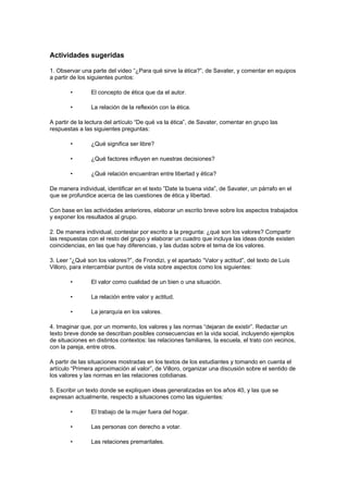 Actividades sugeridas

1. Observar una parte del video “¿Para qué sirve la ética?”, de Savater, y comentar en equipos
a partir de los siguientes puntos:

        •       El concepto de ética que da el autor.

        •       La relación de la reflexión con la ética.

A partir de la lectura del artículo “De qué va la ética”, de Savater, comentar en grupo las
respuestas a las siguientes preguntas:

        •       ¿Qué significa ser libre?

        •       ¿Qué factores influyen en nuestras decisiones?

        •       ¿Qué relación encuentran entre libertad y ética?

De manera individual, identificar en el texto ”Date la buena vida”, de Savater, un párrafo en el
que se profundice acerca de las cuestiones de ética y libertad.

Con base en las actividades anteriores, elaborar un escrito breve sobre los aspectos trabajados
y exponer los resultados al grupo.

2. De manera individual, contestar por escrito a la pregunta: ¿qué son los valores? Compartir
las respuestas con el resto del grupo y elaborar un cuadro que incluya las ideas donde existen
coincidencias, en las que hay diferencias, y las dudas sobre el tema de los valores.

3. Leer “¿Qué son los valores?”, de Frondizi, y el apartado “Valor y actitud”, del texto de Luis
Villoro, para intercambiar puntos de vista sobre aspectos como los siguientes:

        •       El valor como cualidad de un bien o una situación.

        •       La relación entre valor y actitud.

        •       La jerarquía en los valores.

4. Imaginar que, por un momento, los valores y las normas “dejaran de existir”. Redactar un
texto breve donde se describan posibles consecuencias en la vida social, incluyendo ejemplos
de situaciones en distintos contextos: las relaciones familiares, la escuela, el trato con vecinos,
con la pareja, entre otros.

A partir de las situaciones mostradas en los textos de los estudiantes y tomando en cuenta el
artículo “Primera aproximación al valor”, de Villoro, organizar una discusión sobre el sentido de
los valores y las normas en las relaciones cotidianas.

5. Escribir un texto donde se expliquen ideas generalizadas en los años 40, y las que se
expresan actualmente, respecto a situaciones como las siguientes:

        •       El trabajo de la mujer fuera del hogar.

        •       Las personas con derecho a votar.

        •       Las relaciones premaritales.
 