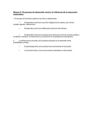 Bloque II. El proceso de desarrollo moral y la influencia de la educación
sistemática

1. El proceso de formación valoral en los niños y adolescentes.

        •       El desarrollo moral como asunción obligada de los valores y las normas
sociales vigentes. Heteronomía.

        •       El desarrollo moral como elaboración autónoma del individuo.



         •        El desarrollo moral como producto de la interacción entre las normas sociales y
la reflexión individual. La heteronomía y la autonomía en la perspectiva sociocognitiva.

2.       La influencia de la escuela y de la práctica educativa en el desarrollo moral:
posibilidades y límites.

        •       El aprendizaje ético como producto de la convivencia en la escuela.

        •       La formación ética y cívica como proceso sistemático e intencionado.
 
