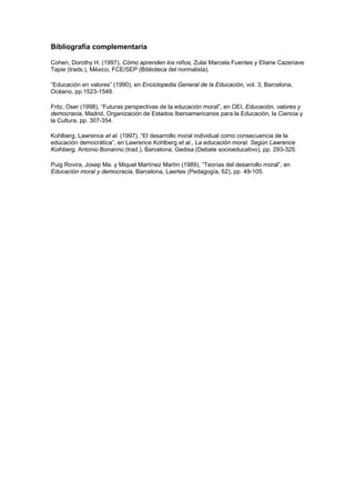 Bibliografía complementaria

Cohen, Dorothy H. (1997), Cómo aprenden los niños, Zulai Marcela Fuentes y Eliane Cazenave
Tapie (trads.), México, FCE/SEP (Biblioteca del normalista).

“Educación en valores” (1990), en Enciclopedia General de la Educación, vol. 3, Barcelona,
Océano, pp.1523-1549.

Fritz, Oser (1998), “Futuras perspectivas de la educación moral”, en OEI, Educación, valores y
democracia, Madrid, Organización de Estados Iberoamericanos para la Educación, la Ciencia y
la Cultura, pp. 307-354.

Kohlberg, Lawrence et al. (1997), “El desarrollo moral individual como consecuencia de la
educación democrática”, en Lawrence Kohlberg et al., La educación moral. Según Lawrence
Kolhberg, Antonio Bonanno (trad.), Barcelona, Gedisa (Debate socioeducativo), pp. 293-325.

Puig Rovira, Josep Ma. y Miquel Martínez Martín (1989), “Teorías del desarrollo moral”, en
Educación moral y democracia, Barcelona, Laertes (Pedagogía, 62), pp. 49-105.
 