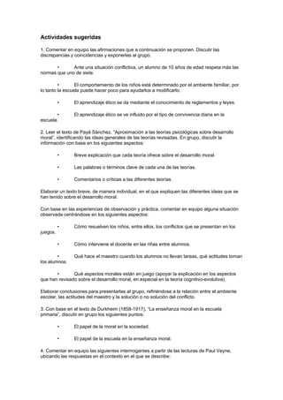 Actividades sugeridas

1. Comentar en equipo las afirmaciones que a continuación se proponen. Discutir las
discrepancias y coincidencias y exponerlas al grupo.

       •      Ante una situación conflictiva, un alumno de 10 años de edad respeta más las
normas que uno de siete.

         •       El comportamiento de los niños está determinado por el ambiente familiar, por
lo tanto la escuela puede hacer poco para ayudarlos a modificarlo.

          •     El aprendizaje ético se da mediante el conocimiento de reglamentos y leyes.

       •        El aprendizaje ético se ve influido por el tipo de convivencia diaria en la
escuela.

2. Leer el texto de Payá Sánchez, “Aproximación a las teorías psicológicas sobre desarrollo
moral”, identificando las ideas generales de las teorías revisadas. En grupo, discutir la
información con base en los siguientes aspectos:

          •     Breve explicación que cada teoría ofrece sobre el desarrollo moral.

          •     Las palabras o términos clave de cada una de las teorías.

          •     Comentarios o críticas a las diferentes teorías.

Elaborar un texto breve, de manera individual, en el que expliquen las diferentes ideas que se
han tenido sobre el desarrollo moral.

Con base en las experiencias de observación y práctica, comentar en equipo alguna situación
observada centrándose en los siguientes aspectos:

          •     Cómo resuelven los niños, entre ellos, los conflictos que se presentan en los
juegos.

          •     Cómo interviene el docente en las riñas entre alumnos.

        •       Qué hace el maestro cuando los alumnos no llevan tareas, qué actitudes toman
los alumnos.

       •       Qué aspectos morales están en juego (apoyar la explicación en los aspectos
que han revisado sobre el desarrollo moral, en especial en la teoría cognitivo-evolutiva).

Elaborar conclusiones para presentarlas al grupo, refiriéndose a la relación entre el ambiente
escolar, las actitudes del maestro y la solución o no solución del conflicto.

3. Con base en el texto de Durkheim (1858-1917), “La enseñanza moral en la escuela
primaria”, discutir en grupo los siguientes puntos:

          •     El papel de la moral en la sociedad.

          •     El papel de la escuela en la enseñanza moral.

4. Comentar en equipo las siguientes interrrogantes a partir de las lecturas de Paul Veyne,
ubicando las respuestas en el contexto en el que se describe:
 