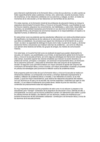 para intervenir explícitamente en la formación ética y cívica de sus alumnos, no sólo cuando se
traten específicamente estas cuestiones o temas, sino, sobre todo, durante el proceso mismo
de enseñanza, en las relaciones cotidianas con sus alumnos y colegas, es decir, en todos los
momentos de la vida escolar y en las relaciones con las familias de los alumnos.

Por estas razones, en la formación inicial de los profesores de educación básica se incluye la
asignatura denominada Formación Ética y Cívica en la Escuela Primaria, cuya finalidad es que
los futuros maestros adquieran los conocimientos, las habilidades y, sobre todo, desarrollen las
actitudes y la sensibilidad necesarias para fomentar en sus alumnos la formación de valores
personales firmes y de principios de convivencia basados en la responsabilidad, el respeto a la
dignidad humana, la tolerancia y la justicia.

En este primer curso se pretende que los estudiantes reflexionen con cierta profundidad acerca
del significado y la importancia de los valores en la vida social, las razones y el proceso en el
que éstos se establecen, los procesos que siguen los individuos en la formación de su juicio
moral –es decir, la capacidad de distinguir lo bueno de lo malo, lo justo de lo injusto, y de tomar
decisiones frente a situaciones que implican este tipo de problemas–, así como la influencia
que ejercen otros factores (la familia, los grupos de amigos, los medios de comunicación
masiva).

Con esta base, en la parte final del curso se analizará el papel que pueden desempeñar la
escuela y el maestro, sus posibilidades y sus límites, el planteamiento global de la formación
ética y cívica en la escuela primaria, así como algunas estrategias de intervención educativa en
este campo, buscando superar las visiones simplistas que reducen la acción docente a la
prédica de normas, principios o conceptos –sin promover el razonamiento ético y la formación
de la autonomía personal– y descuidan la dimensión ética del conjunto de la experiencia
escolar. El segundo curso permitirá analizar con mayor precisión el aporte del conjunto del
curriculum a la formación ética y cívica e incluirá, con mayor profundidad, el estudio y la puesta
en práctica de estrategias para promover la reflexión acerca de problemas éticos.

Este programa parte de la idea de que la formación ética y cívica en la escuela se realiza en
dimensiones distintas: a) corresponde a los temas y al tiempo destinado expresamente al
análisis y reflexión de problemas éticos o morales, o los referentes al civismo; b) es más
amplia, y quizá de mayor trascendencia, pues abarca las relaciones educativas del maestro
con sus alumnos en el aula y en la escuela, las normas explícitas o implícitas que rigen la vida
escolar, y c) se refiere al tratamiento que puede darse, desde el punto de vista ético, a los
contenidos de prácticamente todas las asignaturas.

Es muy importante precisar que los propósitos de este curso no se reducen a preparar a los
estudiantes para “manejar” contenidos de la asignatura de educación cívica; además de ello, y
principalmente, se busca que los futuros profesores cuenten con elementos para definir y poner
en práctica formas de trabajo y de relación con sus alumnos y estilos de enseñanza que –
durante el transcurso de las actividades cotidianas– contribuyan a la formación ética y cívica de
los alumnos de la escuela primaria.
 