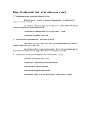 Bloque III. La formación ética y cívica en la escuela primaria

1. Finalidades y componentes de la educación cívica.

        •        El conocimiento y ejercicio de los derechos y deberes, y la práctica de los
valores en la vida personal.

        •       Los valores y actitudes que promueve la educación pública. El Artículo Tercero
Constitucional y la Ley General de Educación.

        •       Características del enfoque para la educación ética y cívica.

        •       Contenidos, estrategias y recursos.

2. La influencia del ambiente escolar y del trabajo en el aula.

       •       Las normas explícitas y las normas implícitas en las formas de relación entre
maestros y alumnos, y entre alumnos.

       •       Las relaciones alumno-maestro en el proceso de enseñanza, actitudes que se
favorecen en los niños mediante las prácticas de enseñanza y de evaluación.

3. La contribución de los contenidos básicos a la formación ética y cívica.

        •       La lectura, la expresión oral y escrita.

        •       La capacidad para plantear y resolver problemas.

        •       El estudio de las ciencias naturales.

        •       El estudio de la geografía y la historia.

        •       La dimensión valoral de la educación artística y de la educación física.
 