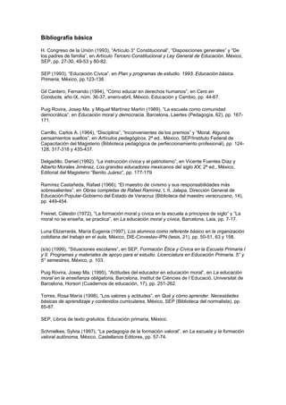 Bibliografía básica

H. Congreso de la Unión (1993), “Artículo 3° Constitucional”, “Disposiciones generales” y “De
los padres de familia”, en Artículo Tercero Constitucional y Ley General de Educación, México,
SEP, pp. 27-30, 49-53 y 80-82.

SEP (1993), “Educación Cívica”, en Plan y programas de estudio. 1993. Educación básica.
Primaria, México, pp.123-138.

Gil Cantero, Fernando (1994), “Cómo educar en derechos humanos”, en Cero en
Conducta, año IX, núm. 36-37, enero-abril, México, Educación y Cambio, pp. 44-67.

Puig Rovira, Josep Ma. y Miquel Martínez Martín (1989), “La escuela como comunidad
democrática”, en Educación moral y democracia, Barcelona, Laertes (Pedagogía, 62), pp. 167-
171.

Carrillo, Carlos A. (1964), “Disciplina”, “Inconvenientes de los premios” y “Moral. Algunos
pensamientos sueltos”, en Artículos pedagógicos, 2ª ed., México, SEP/Instituto Federal de
Capacitación del Magisterio (Biblioteca pedagógica de perfeccionamiento profesional), pp. 124-
128, 317-318 y 435-437.

Delgadillo, Daniel (1992), “La instrucción cívica y el patriotismo”, en Vicente Fuentes Díaz y
Alberto Morales Jiménez, Los grandes educadores mexicanos del siglo XX, 2ª ed., México,
Editorial del Magisterio “Benito Juárez”, pp. 177-179.

Ramírez Castañeda, Rafael (1966), “El maestro de civismo y sus responsabilidades más
sobresalientes”, en Obras completas de Rafael Ramírez, t. II, Jalapa, Dirección General de
Educación Popular-Gobierno del Estado de Veracruz (Biblioteca del maestro veracruzano, 14),
pp. 449-454.

Freinet, Célestin (1972), “La formación moral y cívica en la escuela a principios de siglo” y “La
moral no se enseña, se practica”, en La educación moral y cívica, Barcelona, Laia, pp. 7-17.

Luna Elizarrarás, María Eugenia (1997), Los alumnos como referente básico en la organización
cotidiana del trabajo en el aula, México, DIE-Cinvestav-IPN (tesis, 21), pp. 50-51, 63 y 158.

(s/a) (1999), “Situaciones escolares”, en SEP, Formación Ética y Cívica en la Escuela Primaria I
y II. Programas y materiales de apoyo para el estudio. Licenciatura en Educación Primaria. 5° y
6° semestres, México, p. 103.

Puig Rovira, Josep Ma. (1995), “Actitudes del educador en educación moral”, en La educación
moral en la enseñanza obligatoria, Barcelona, Institut de Ciències de l´Educació, Universitat de
Barcelona, Horsori (Cuadernos de educación, 17), pp. 251-262.

Torres, Rosa María (1998), “Los valores y actitudes”, en Qué y cómo aprender. Necesidades
básicas de aprendizaje y contenidos curriculares, México, SEP (Biblioteca del normalista), pp.
85-87.

SEP, Libros de texto gratuitos. Educación primaria, México.

Schmelkes, Sylvia (1997), “La pedagogía de la formación valoral”, en La escuela y la formación
valoral autónoma, México, Castellanos Editores, pp. 57-74.
 