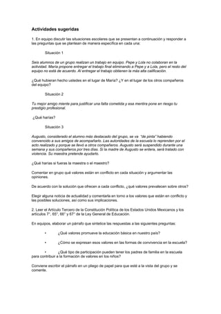 Actividades sugeridas

1. En equipo discutir las situaciones escolares que se presentan a continuación y responder a
las preguntas que se plantean de manera específica en cada una:

        Situación 1

Seis alumnos de un grupo realizan un trabajo en equipo. Pepe y Lola no colaboran en la
actividad. María propone entregar el trabajo final eliminando a Pepe y a Lola, pero el resto del
equipo no está de acuerdo. Al entregar el trabajo obtienen la más alta calificación.

¿Qué hubieran hecho ustedes en el lugar de María? ¿Y en el lugar de los otros compañeros
del equipo?

        Situación 2

Tu mejor amigo miente para justificar una falta cometida y esa mentira pone en riesgo tu
prestigio profesional.

¿Qué harías?

        Situación 3

Augusto, considerado el alumno más destacado del grupo, se va “de pinta” habiendo
convencido a sus amigos de acompañarlo. Las autoridades de la escuela lo reprenden por el
acto realizado y porque se llevó a otros compañeros. Augusto será suspendido durante una
semana y sus compañeros por tres días. Si la madre de Augusto se entera, será tratado con
violencia. Su maestra pretende ayudarlo.

¿Qué harías si fueras la maestra o el maestro?

Comentar en grupo qué valores están en conflicto en cada situación y argumentar las
opiniones.

De acuerdo con la solución que ofrecen a cada conflicto, ¿qué valores prevalecen sobre otros?

Elegir alguna noticia de actualidad y comentarla en torno a los valores que están en conflicto y
las posibles soluciones, así como sus implicaciones.

2. Leer el Artículo Tercero de la Constitución Política de los Estados Unidos Mexicanos y los
artículos 7°, 65°, 66° y 67° de la Ley General de Educación.

En equipos, elaborar un párrafo que sintetice las respuestas a las siguientes preguntas:

        •       ¿Qué valores promueve la educación básica en nuestro país?

        •       ¿Cómo se expresan esos valores en las formas de convivencia en la escuela?

       •         ¿Qué tipo de participación pueden tener los padres de familia en la escuela
para contribuir a la formación de valores en los niños?

Conviene escribir el párrafo en un pliego de papel para que esté a la vista del grupo y se
comente.
 