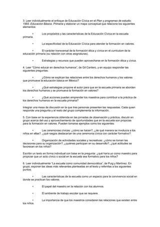3. Leer individualmente el enfoque de Educación Cívica en el Plan y programas de estudio.
1993. Educación Básica. Primaria y elaborar un mapa conceptual que relacione los siguientes
elementos:

        •       Los propósitos y las características de la Educación Cívica en la escuela
primaria.

        •       La especificidad de la Educación Cívica para atender la formación en valores.

       •       El carácter transversal de la formación ética y cívica en el curriculum de la
educación primaria (su relación con otras asignaturas).

        •       Estrategias y recursos que pueden aprovecharse en la formación ética y cívica.

4. Leer “Cómo educar en derechos humanos”, de Gil Cantero, y en equipo responder las
siguientes preguntas:

       •      ¿Cómo se explican las relaciones entre los derechos humanos y los valores
que promueve la educación básica en México?

        •      ¿Qué estrategias propone el autor para que en la escuela primaria se aborden
los derechos humanos y se promueva la formación en valores?

        •      ¿Qué acciones pueden emprender los maestros para contribuir a la práctica de
los derechos humanos en la escuela primaria?

Integrar una mesa de discusión en la que tres personas presenten las respuestas. Cada quien
responde una pregunta y el resto del grupo complementa la información.

5. Con base en la experiencia obtenida en las jornadas de observación y práctica, discutir en
grupo acerca del uso y aprovechamiento de oportunidades que en la escuela son propicias
para la formación en valores. Pueden tomarse ejemplos como los siguientes:

        •       Las ceremonias cívicas: ¿cómo se hacen?, ¿de qué manera se involucra a los
niños en ellas?, ¿qué rasgos destacarían de una ceremonia cívica con carácter formativo?

        •      Organización de actividades sociales y recreativas: ¿cómo se toman las
decisiones para su organización?, ¿quiénes participan en su desarrollo?, ¿qué actitudes se
favorecen en los niños?

Escribir un texto en forma individual con base en la pregunta: ¿qué haría yo como maestro para
propiciar que un acto cívico o social en la escuela sea formativo para los niños?

6. Leer individualmente “La escuela como comunidad democrática”, de Puig y Martínez. En
grupo, exponer las ideas más relevantes planteadas en el texto y referirlas a los siguientes
puntos:

       •       Las características de la escuela como un espacio para la convivencia social en
donde se practican los valores.

        •       El papel del maestro en la relación con los alumnos.

        •       El ambiente de trabajo escolar que se requiere.

        •       La importancia de que los maestros consideren las relaciones que existen entre
los niños.
 