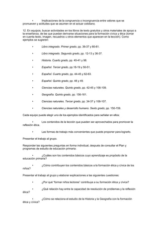•       Implicaciones de la congruencia o incongruencia entre valores que se
promueven y actitudes que se asumen en el actuar cotidiano.

12. En equipos, buscar actividades en los libros de texto gratuitos y otros materiales de apoyo a
la enseñanza, de las que puedan derivarse situaciones para la formación cívica y ética (tomar
en cuenta texto, imagen, recuadros u otros elementos que aparecen en la lección). Como
ejemplos se sugieren:

         •      Libro integrado. Primer grado, pp. 36-37 y 80-81.

         •      Libro integrado. Segundo grado, pp. 12-13 y 36-37.

         •      Historia. Cuarto grado, pp. 40-41 y 98.

         •      Español. Tercer grado, pp.18-19 y 50-51.

         •      Español. Cuarto grado, pp. 44-45 y 62-63.

         •      Español. Quinto grado, pp. 48 y 49.

         •      Ciencias naturales. Quinto grado, pp. 42-45 y 106-109.

         •      Geografía. Quinto grado, pp. 156-161.

         •      Ciencias naturales. Tercer grado, pp. 34-37 y 106-107.

         •      Ciencias naturales y desarrollo humano. Sexto grado, pp. 150-159.

Cada equipo puede elegir uno de los ejemplos identificados para señalar en ellos:

         •       Los contenidos de la lección que pueden ser aprovechados para promover la
reflexión ética.

         •      Las formas de trabajo más convenientes que puede proponer para lograrlo.

Presentar el trabajo al grupo.

Responder las siguientes preguntas en forma individual, después de consultar el Plan y
programas de estudio de educación primaria:

       •       ¿Cuáles son los contenidos básicos cuyo aprendizaje es propósito de la
educación primaria?

         •      ¿Cómo contribuyen los contenidos básicos a la formación ética y cívica de los
niños?

Presentar el trabajo al grupo y elaborar explicaciones a las siguientes cuestiones:

         •      ¿Por qué “formar niños lectores” contribuye a su formación ética y cívica?

         •      ¿Qué relación hay entre la capacidad de resolución de problemas y la reflexión
ética?

         •      ¿Cómo se relaciona el estudio de la Historia y la Geografía con la formación
ética y cívica?
 