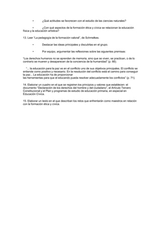 •       ¿Qué actitudes se favorecen con el estudio de las ciencias naturales?

          •      ¿Con qué aspectos de la formación ética y cívica se relacionan la educación
física y la educación artística?

13. Leer “La pedagogía de la formación valoral”, de Schmelkes.

        •       Destacar las ideas principales y discutirlas en el grupo.

        •       Por equipo, argumentar las reflexiones sobre las siguientes premisas:

“Los derechos humanos no se aprenden de memoria, sino que se viven, se practican, o de lo
contrario se mueren y desaparecen de la conciencia de la humanidad” (p. 66).

   “... la educación para la paz ve en el conflicto uno de sus objetivos principales. El conflicto se
entiende como positivo y necesario. En la resolución del conflicto está el camino para conseguir
la paz... La educación ha de proporcionar
las herramientas para que el educando pueda resolver adecuadamente los conflictos” (p. 71).

14. Elaborar un cuadro en el que se registren los principios y valores que establecen: el
documento “Declaración de los derechos del hombre y del ciudadano”, el Artículo Tercero
Constitucional y el Plan y programas de estudio de educación primaria, en especial en
Educación Cívica.

15. Elaborar un texto en el que describan los retos que enfrentarán como maestros en relación
con la formación ética y cívica.
 