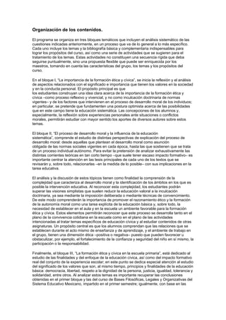 Organización de los contenidos.

El programa se organiza en tres bloques temáticos que incluyen el análisis sistemático de las
cuestiones indicadas anteriormente, en un proceso que va de lo general a lo más específico.
Cada uno incluye los temas y la bibliografía básica y complementaria indispensables para
lograr los propósitos del curso, así como una serie de actividades que se sugieren para el
tratamiento de los temas. Estas actividades no constituyen una secuencia rígida que deba
seguirse puntualmente, sino una propuesta flexible que puede ser enriquecida por los
maestros, tomando en cuenta las características del grupo, los temas y los propósitos del
curso.

En el bloque I, “La importancia de la formación ética y cívica”, se inicia la reflexión y el análisis
de aspectos relacionados con el significado e importancia que tienen los valores en la sociedad
y en la conducta personal. El propósito principal es que
los estudiantes construyan una idea clara acerca de la importancia de la formación ética y
cívica –como proceso reflexivo y vivencial, y no como inculcación doctrinaria de normas
vigentes– y de los factores que intervienen en el proceso de desarrollo moral de los individuos;
en particular, se pretende que fundamenten una postura optimista acerca de las posibilidades
que en este campo tiene la educación sistemática. Las concepciones de los alumnos y,
especialmente, la reflexión sobre experiencias personales ante situaciones o conflictos
morales, permitirán estudiar con mayor sentido los aportes de diversos autores sobre estos
temas.

El bloque II, “El proceso de desarrollo moral y la influencia de la educación
sistemática”, comprende el estudio de distintas perspectivas de explicación del proceso de
desarrollo moral: desde aquellas que plantean el desarrollo moral como asunción
obligada de las normas sociales vigentes en cada época, hasta las que sostienen que se trata
de un proceso individual autónomo. Para evitar la pretensión de analizar exhaustivamente las
distintas corrientes teóricas en tan corto tiempo –que suele tener escaso impacto formativo– es
importante centrar la atención en las tesis principales de cada uno de los textos que se
revisarán y, sobre todo, relacionarlas –en la medida de lo posible– con sus implicaciones en la
tarea educativa.

El análisis y la discusión de estos tópicos tienen como finalidad la comprensión de la
complejidad que caracteriza al desarrollo moral y la identificación de los ámbitos en los que es
posible la intervención educativa. Al reconocer esta complejidad, los estudiantes podrán
superar las visiones simplistas que suelen reducir la educación valoral a la inculcación
doctrinaria, ya sea mediante la imposición deliberada o mediante técnicas de convencimiento.
De este modo comprenderán la importancia de promover el razonamiento ético y la formación
de la autonomía moral como una tarea explícita de la educación básica y, sobre todo, la
necesidad de establecer en el aula y en la escuela un ambiente favorable para la formación
ética y cívica. Estos elementos permitirán reconocer que este proceso se desarrolla tanto en el
plano de la convivencia cotidiana en la escuela como en el plano de las actividades
intencionadas al tratar temas específicos de educación cívica y al estudiar contenidos de otras
asignaturas. Un propósito central es que los alumnos comprendan que las relaciones que se
establecen durante el acto mismo de enseñanza y de aprendizaje, y el ambiente de trabajo en
el grupo, tienen una dimensión ética –positiva o negativa– puesto que pueden favorecer u
obstaculizar, por ejemplo, el fortalecimiento de la confianza y seguridad del niño en sí mismo, la
participación o la responsabilidad.

Finalmente, el bloque III, “La formación ética y cívica en la escuela primaria”, está dedicado al
estudio de las finalidades y del enfoque de la educación cívica, así como del impacto formativo
real del conjunto de la experiencia escolar; en este punto se dedica especial atención al estudio
del significado de los valores que son, al mismo tiempo, principios y finalidades de la educación
básica: democracia, libertad, respeto a la dignidad de la persona, justicia, igualdad, tolerancia y
solidaridad, entre otros. Al analizar estos temas es importante recuperar las conclusiones
obtenidas en el primer bloque y las del curso de Bases Filosóficas, Legales y Organizativas del
Sistema Educativo Mexicano, impartido en el primer semestre; igualmente, con base en las
 